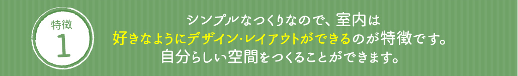 シンプルなつくりなので、室内は好きなようにデザイン・レイアウトができるのが特徴です。自分らしい空間をつくることができます。