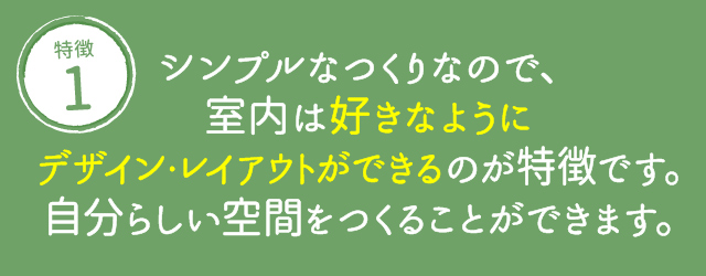 シンプルなつくりなので、室内は好きなようにデザイン・レイアウトができるのが特徴です。自分らしい空間をつくることができます。