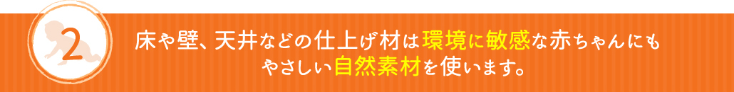 床や壁、天井などの仕上げ材は環境に敏感な赤ちゃんにもやさしい自然素材を使います。